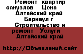 Ремонт  квартир(санузлов) › Цена ­ 100 - Алтайский край, Барнаул г. Строительство и ремонт » Услуги   . Алтайский край